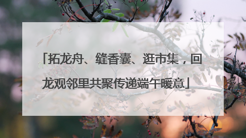 拓龙舟、缝香囊、逛市集，回龙观邻里共聚传递端午暖意